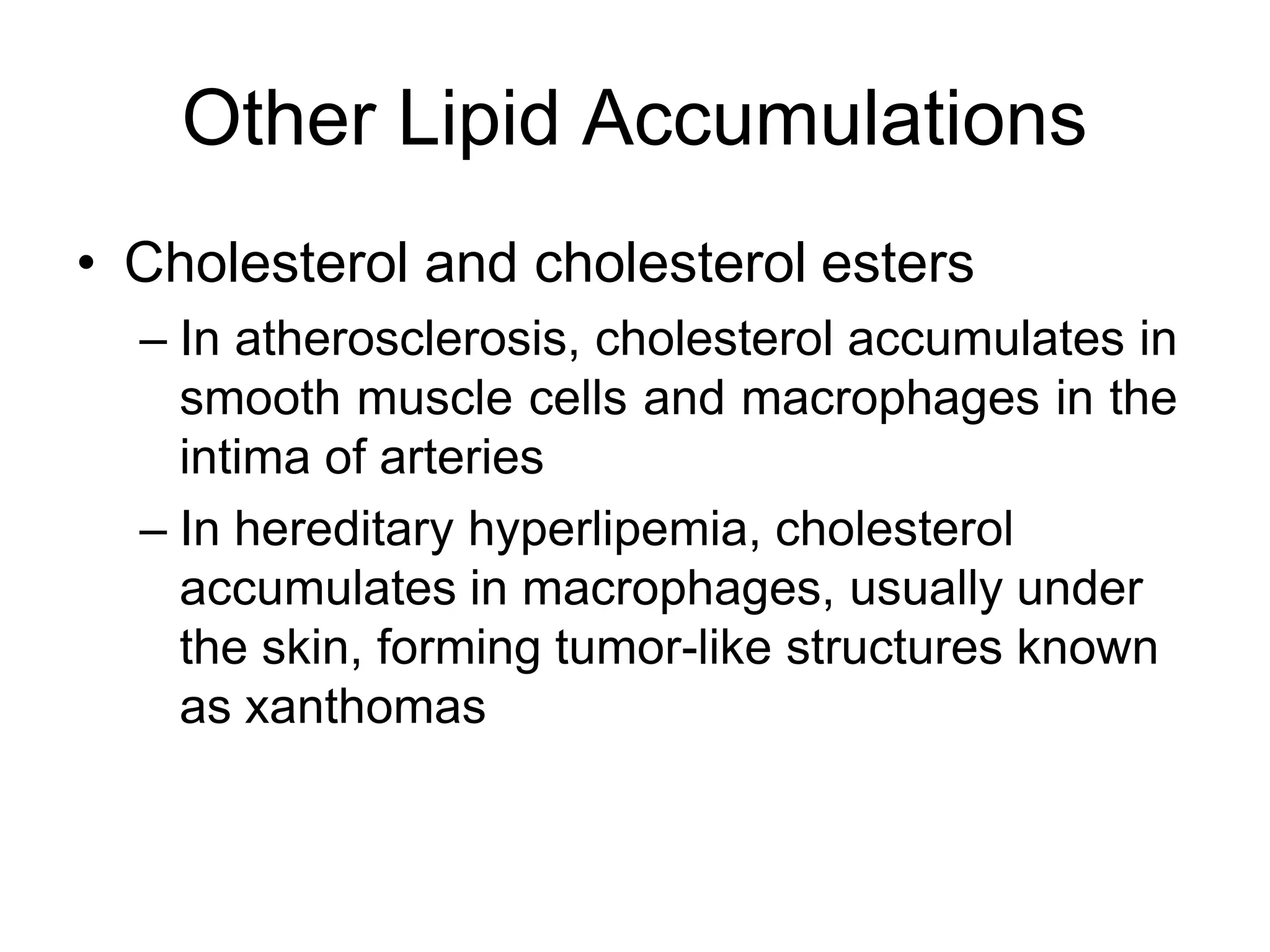 Other Lipid Accumulations
• Cholesterol and cholesterol esters
– In atherosclerosis, cholesterol accumulates in
smooth muscle cells and macrophages in the
intima of arteries
– In hereditary hyperlipemia, cholesterol
accumulates in macrophages, usually under
the skin, forming tumor-like structures known
as xanthomas
 