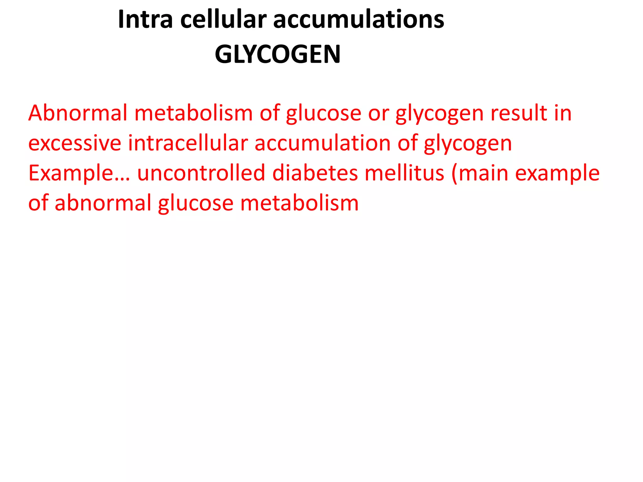 Intra cellular accumulations
GLYCOGEN
Abnormal metabolism of glucose or glycogen result in
excessive intracellular accumulation of glycogen
Example… uncontrolled diabetes mellitus (main example
of abnormal glucose metabolism
 