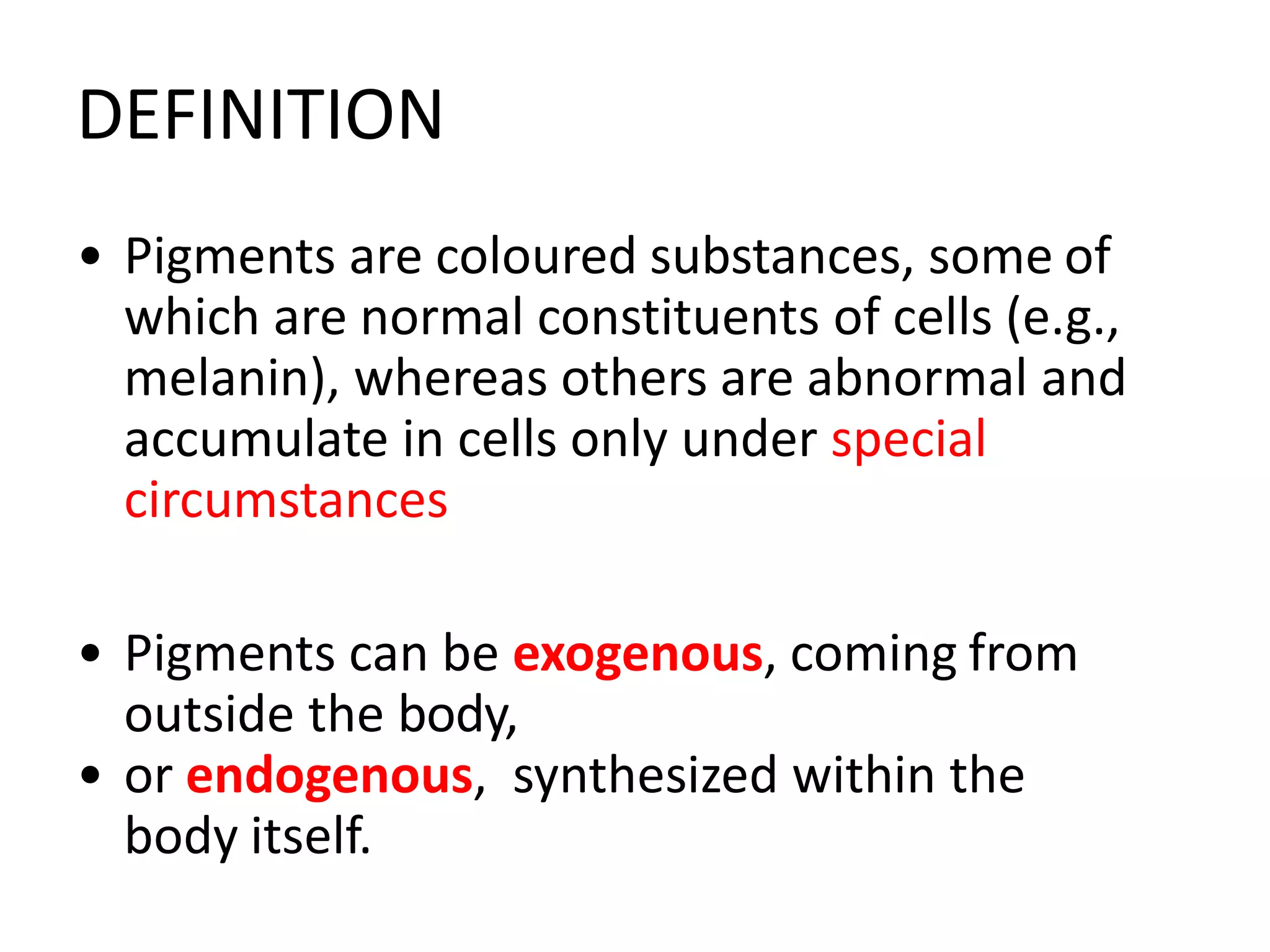 DEFINITION
• Pigments are coloured substances, some of
which are normal constituents of cells (e.g.,
melanin), whereas others are abnormal and
accumulate in cells only under special
circumstances
• Pigments can be exogenous, coming from
outside the body,
• or endogenous, synthesized within the
body itself.
 