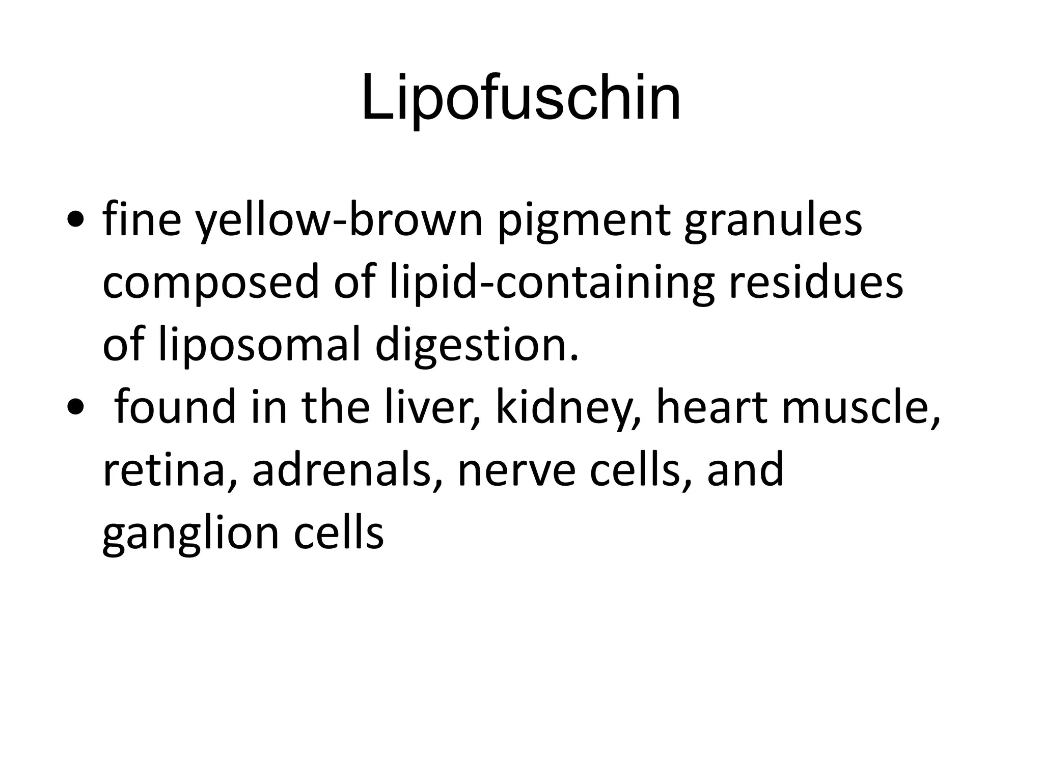 Lipofuschin
• fine yellow-brown pigment granules
composed of lipid-containing residues
of liposomal digestion.
• found in the liver, kidney, heart muscle,
retina, adrenals, nerve cells, and
ganglion cells
 