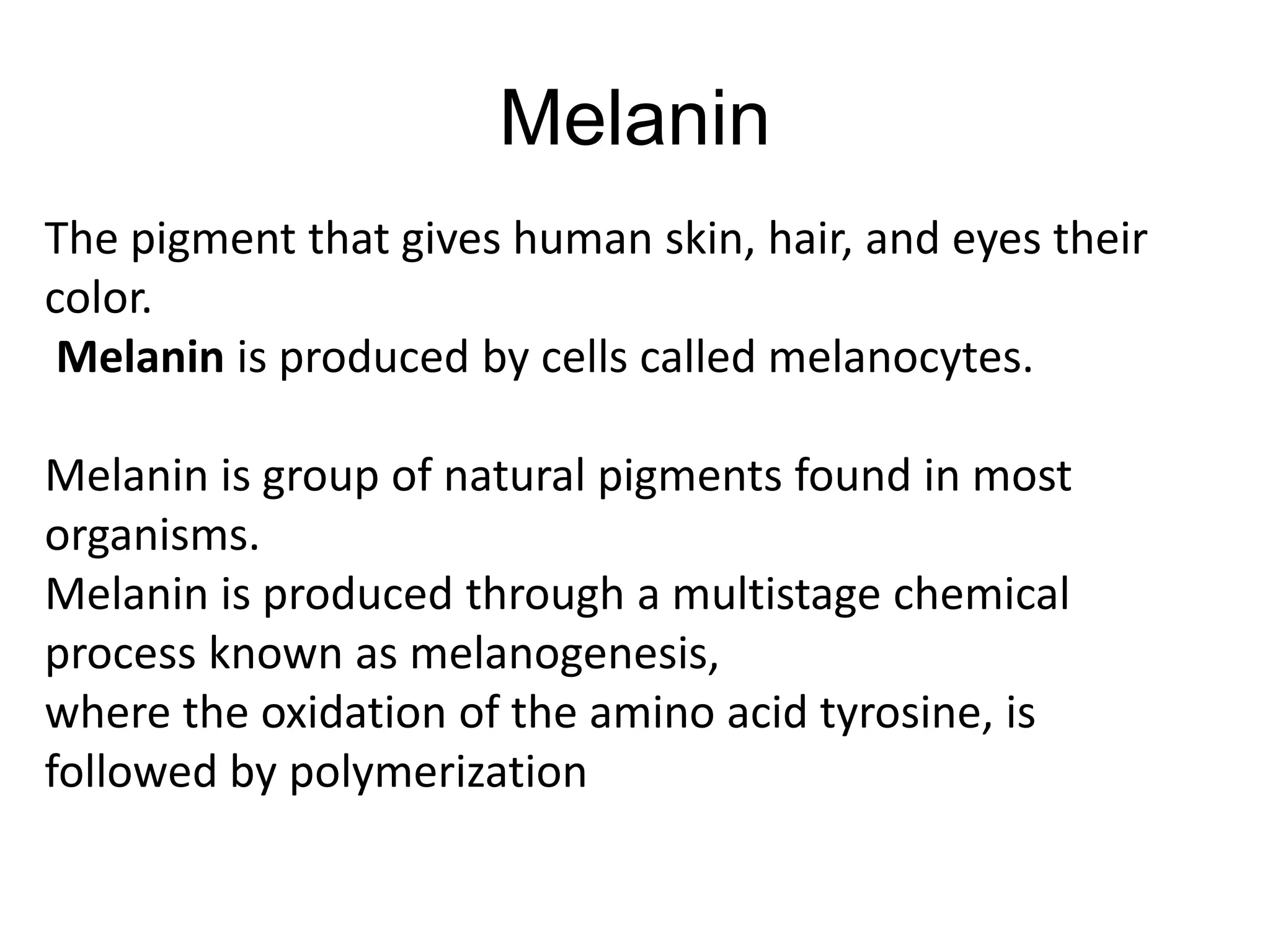 Melanin
The pigment that gives human skin, hair, and eyes their
color.
Melanin is produced by cells called melanocytes.
Melanin is group of natural pigments found in most
organisms.
Melanin is produced through a multistage chemical
process known as melanogenesis,
where the oxidation of the amino acid tyrosine, is
followed by polymerization
 