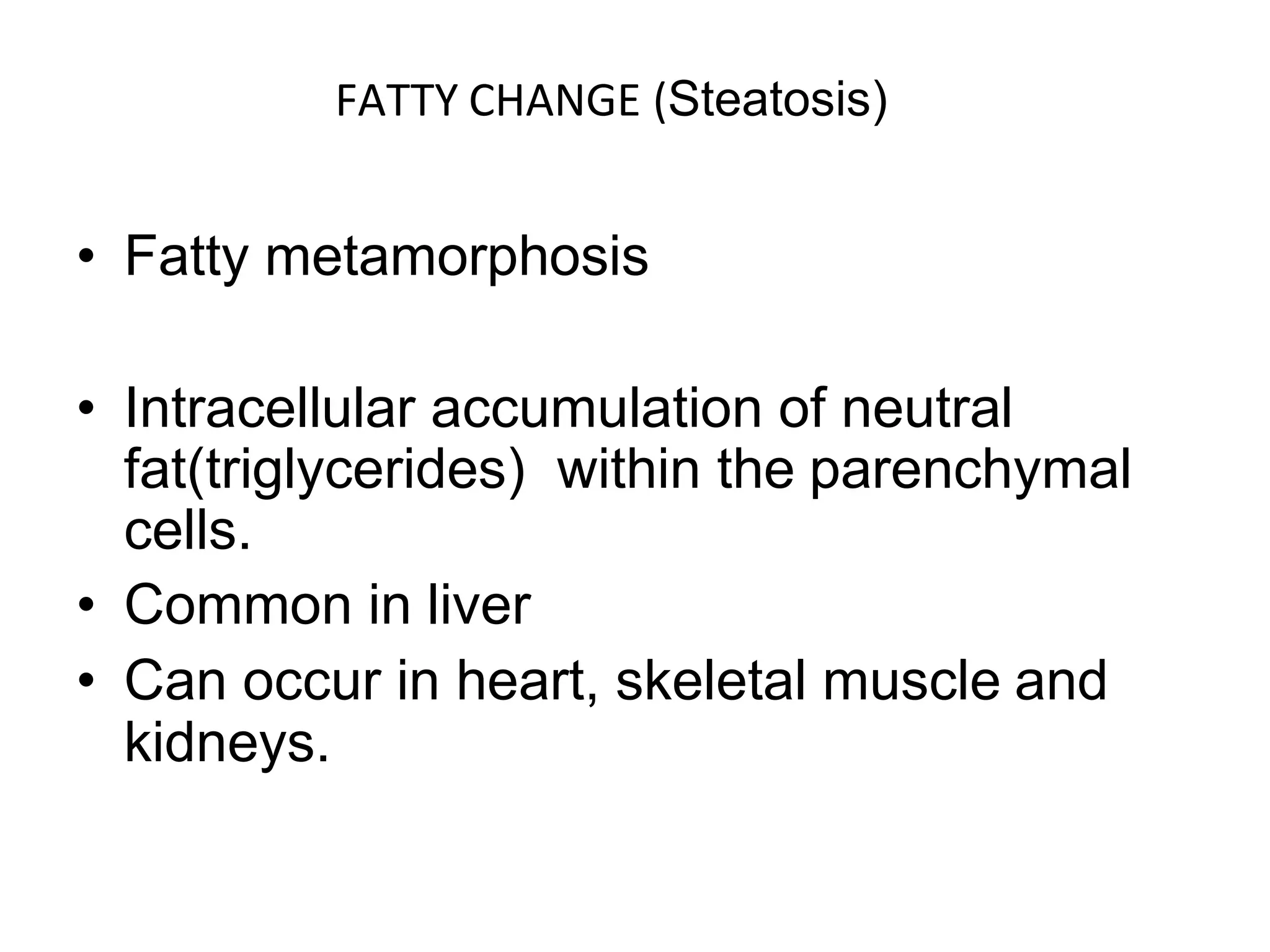 FATTY CHANGE (Steatosis)
• Fatty metamorphosis
• Intracellular accumulation of neutral
fat(triglycerides) within the parenchymal
cells.
• Common in liver
• Can occur in heart, skeletal muscle and
kidneys.
 
