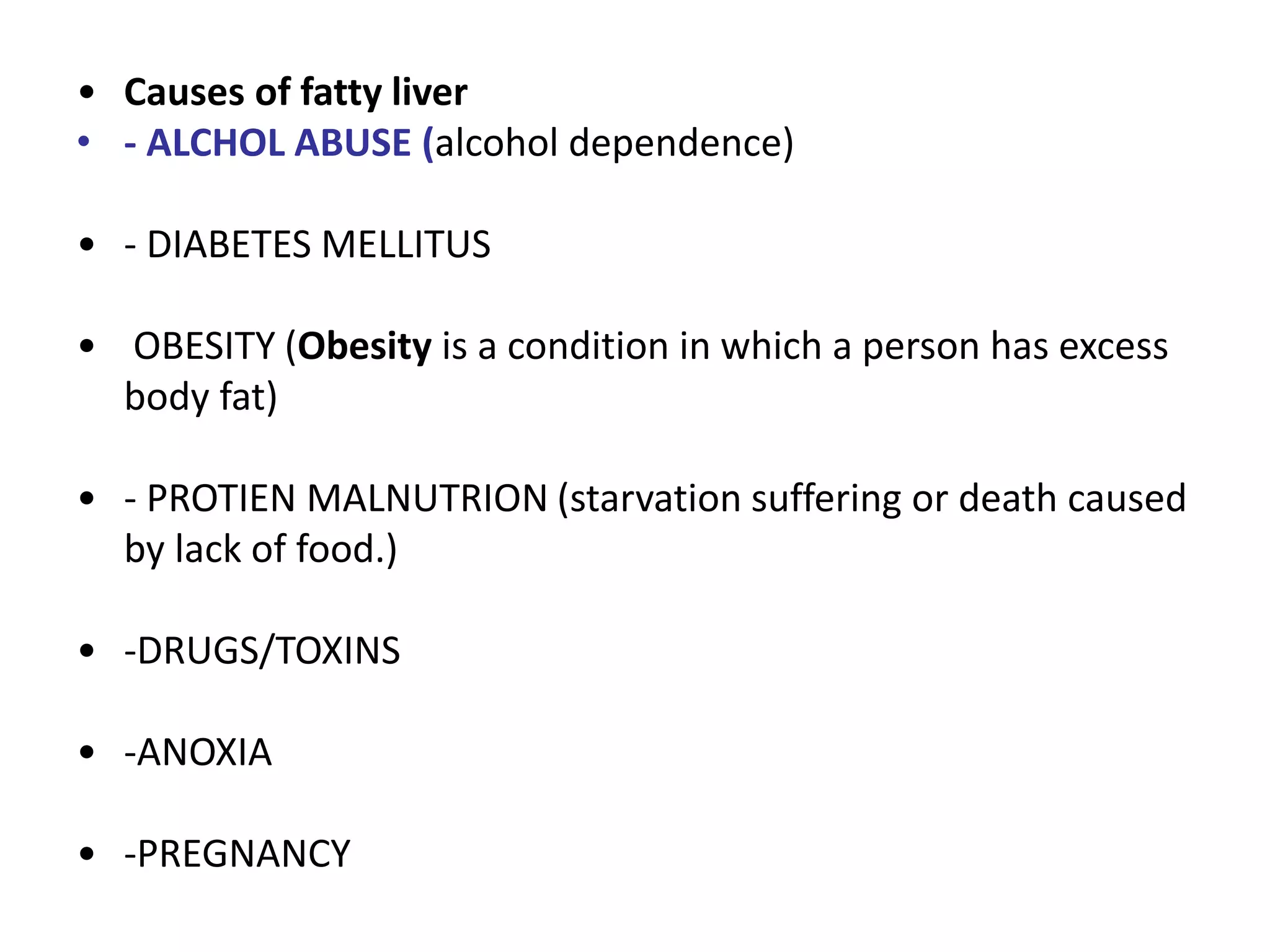 • Causes of fatty liver
• - ALCHOL ABUSE (alcohol dependence)
• - DIABETES MELLITUS
• OBESITY (Obesity is a condition in which a person has excess
body fat)
• - PROTIEN MALNUTRION (starvation suffering or death caused
by lack of food.)
• -DRUGS/TOXINS
• -ANOXIA
• -PREGNANCY
 