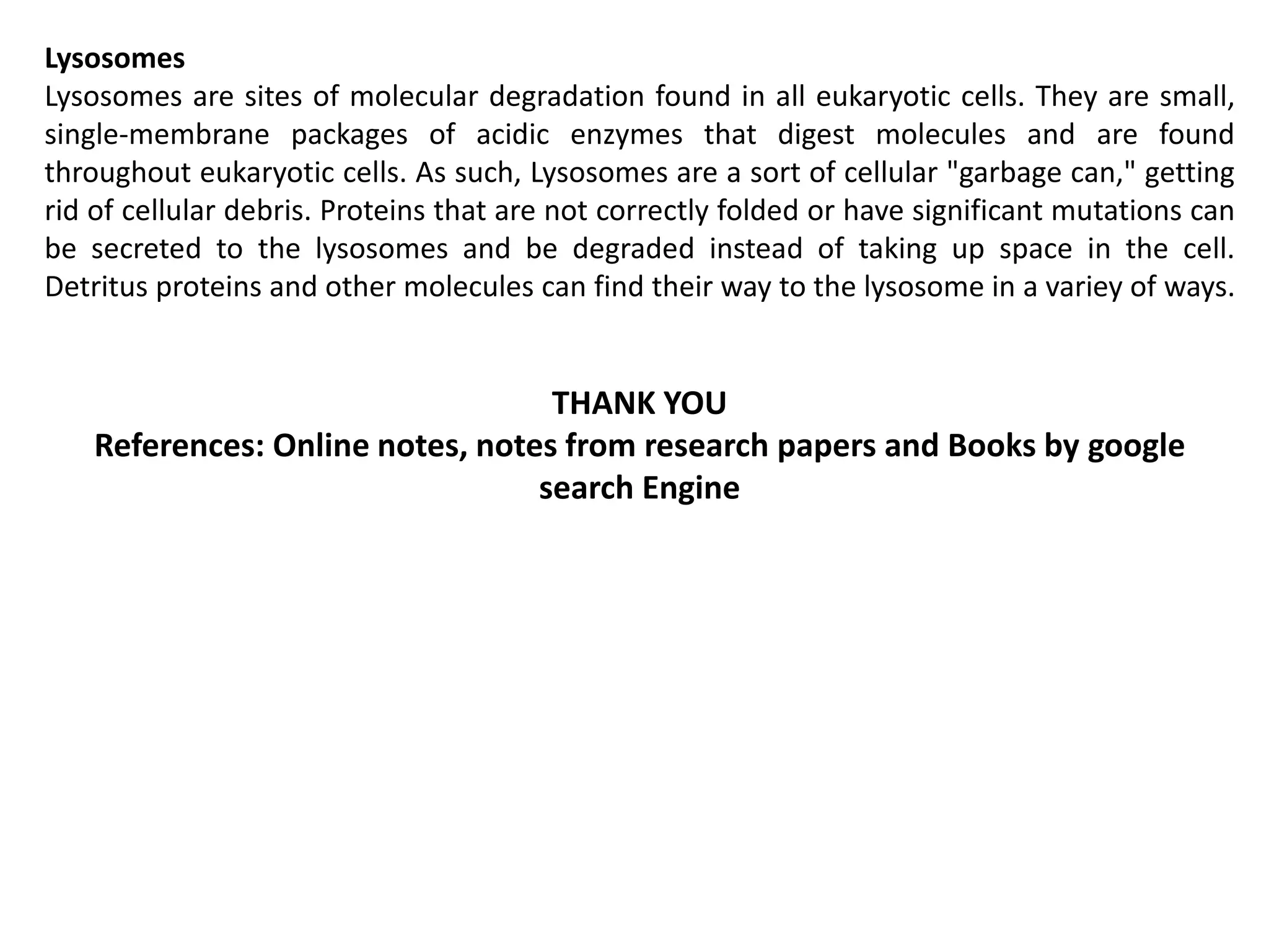 Lysosomes
Lysosomes are sites of molecular degradation found in all eukaryotic cells. They are small,
single-membrane packages of acidic enzymes that digest molecules and are found
throughout eukaryotic cells. As such, Lysosomes are a sort of cellular "garbage can," getting
rid of cellular debris. Proteins that are not correctly folded or have significant mutations can
be secreted to the lysosomes and be degraded instead of taking up space in the cell.
Detritus proteins and other molecules can find their way to the lysosome in a variey of ways.
THANK YOU
References: Online notes, notes from research papers and Books by google
search Engine
 