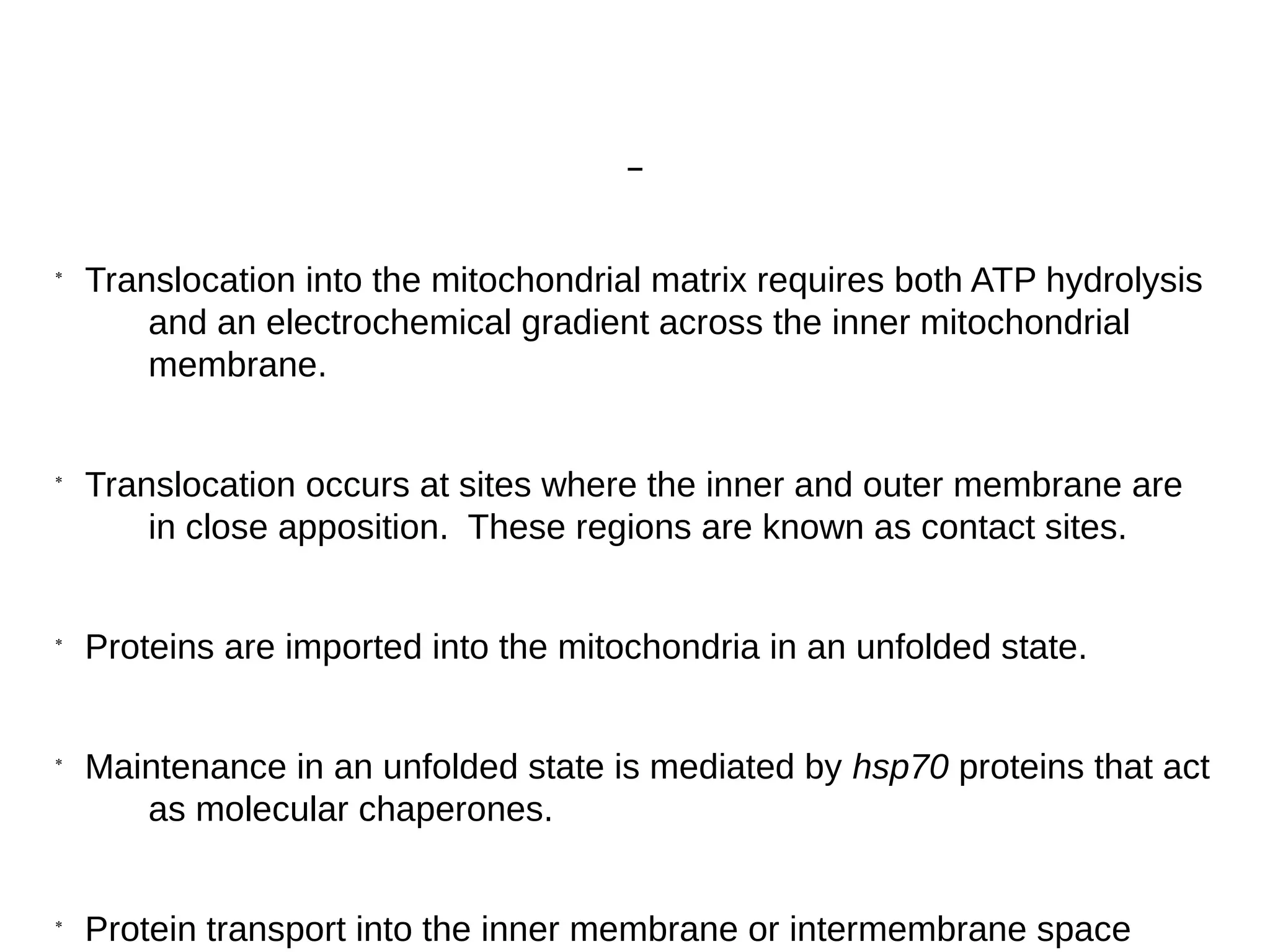*
Translocation into the mitochondrial matrix requires both ATP hydrolysis
and an electrochemical gradient across the inner mitochondrial
membrane.
*
Translocation occurs at sites where the inner and outer membrane are
in close apposition. These regions are known as contact sites.
*
Proteins are imported into the mitochondria in an unfolded state.
*
Maintenance in an unfolded state is mediated by hsp70 proteins that act
as molecular chaperones.
*
Protein transport into the inner membrane or intermembrane space
 
