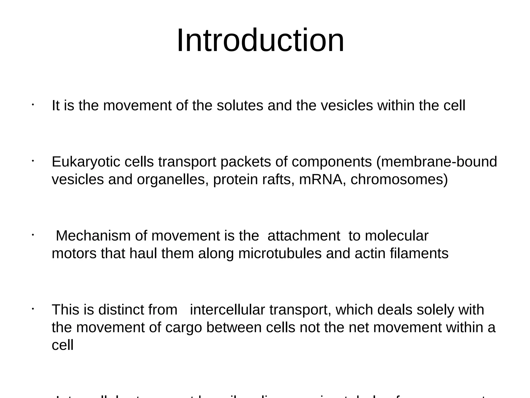 Introduction
•
It is the movement of the solutes and the vesicles within the cell
•
Eukaryotic cells transport packets of components (membrane‐bound
vesicles and organelles, protein rafts, mRNA, chromosomes)
•
Mechanism of movement is the attachment to molecular
motors that haul them along microtubules and actin filaments
•
This is distinct from intercellular transport, which deals solely with
the movement of cargo between cells not the net movement within a
cell
 