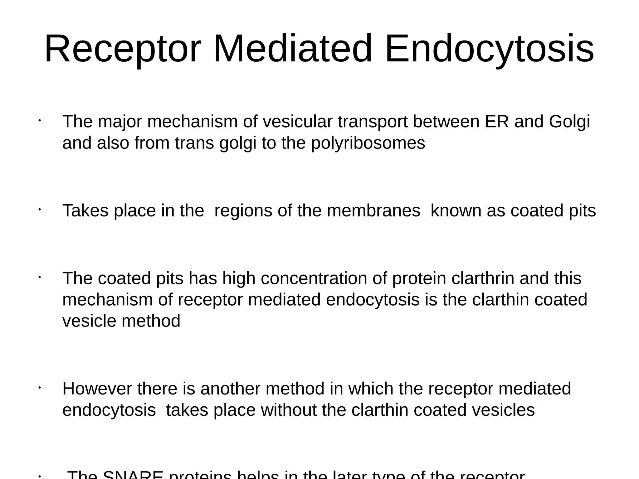 Receptor Mediated Endocytosis
•
The major mechanism of vesicular transport between ER and Golgi
and also from trans golgi to the polyribosomes
•
Takes place in the regions of the membranes known as coated pits
•
The coated pits has high concentration of protein clarthrin and this
mechanism of receptor mediated endocytosis is the clarthin coated
vesicle method
•
However there is another method in which the receptor mediated
endocytosis takes place without the clarthin coated vesicles
 