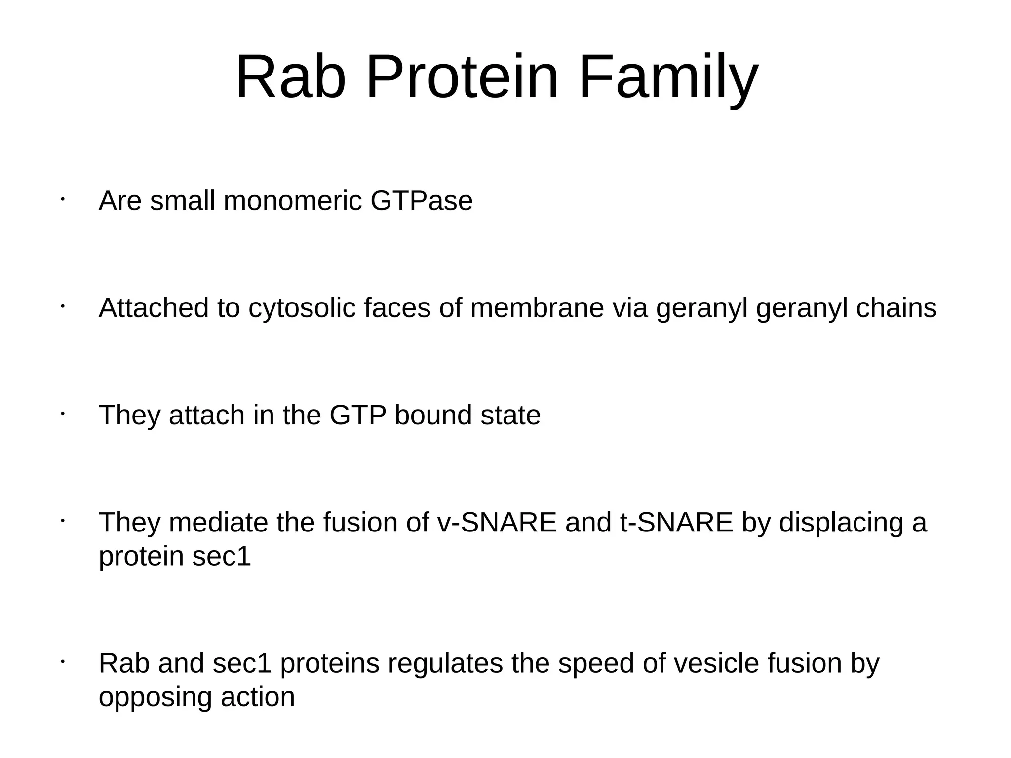 Rab Protein Family
•
Are small monomeric GTPase
•
Attached to cytosolic faces of membrane via geranyl geranyl chains
•
They attach in the GTP bound state
•
They mediate the fusion of v-SNARE and t-SNARE by displacing a
protein sec1
•
Rab and sec1 proteins regulates the speed of vesicle fusion by
opposing action
 