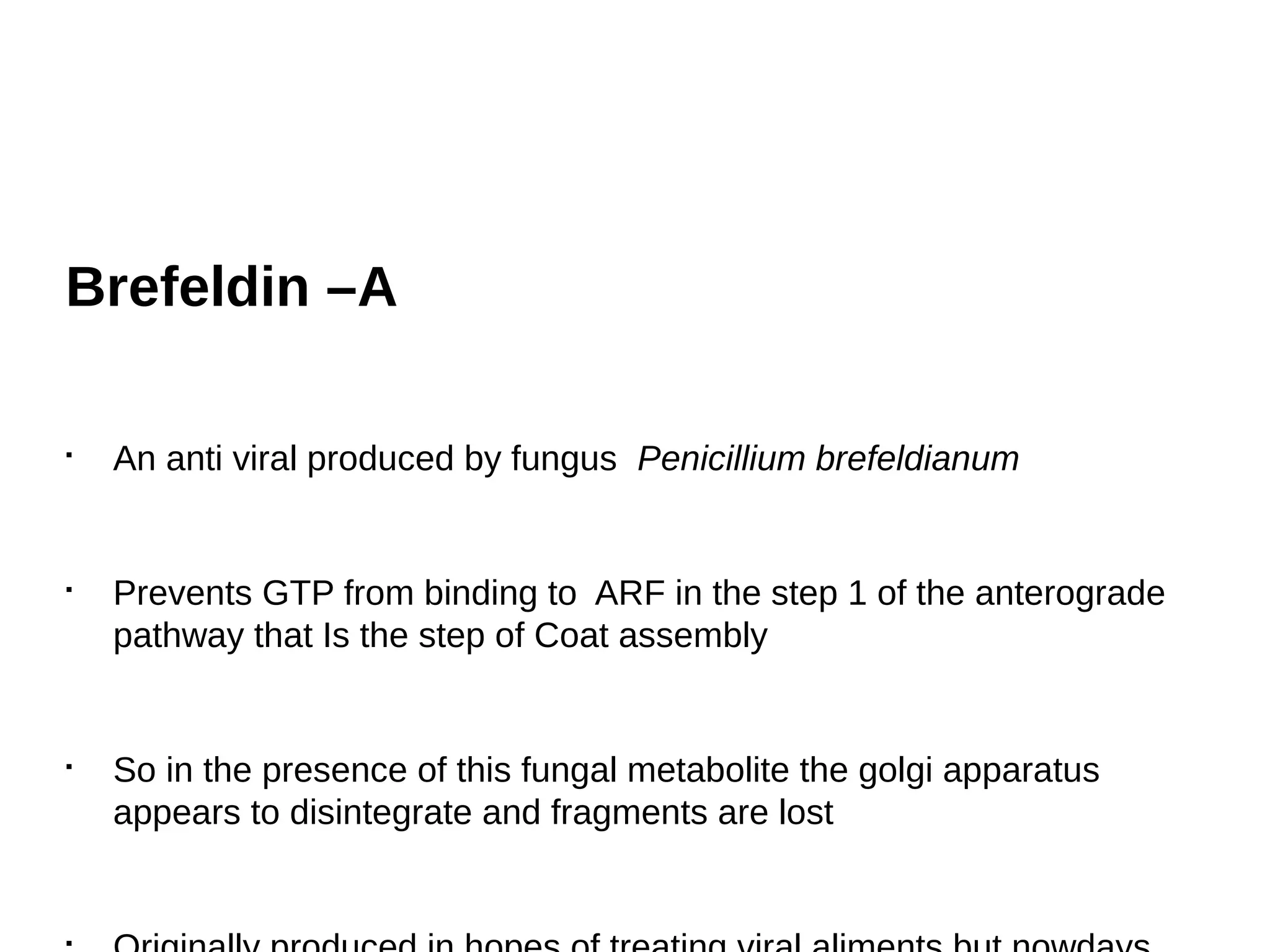 Brefeldin –A
§
An anti viral produced by fungus Penicillium brefeldianum
§
Prevents GTP from binding to ARF in the step 1 of the anterograde
pathway that Is the step of Coat assembly
§
So in the presence of this fungal metabolite the golgi apparatus
appears to disintegrate and fragments are lost
§
 