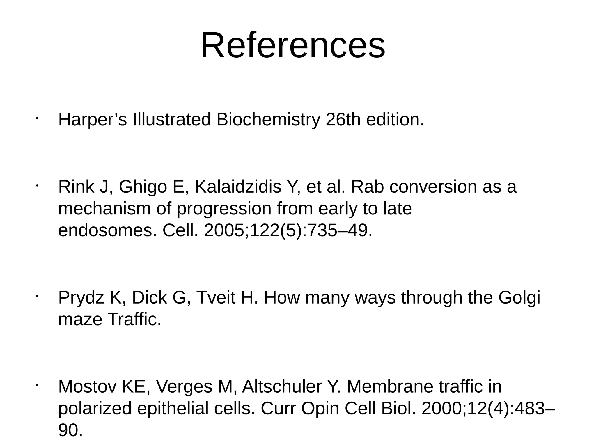 References
•
Harper’s Illustrated Biochemistry 26th edition.
•
Rink J, Ghigo E, Kalaidzidis Y, et al. Rab conversion as a
mechanism of progression from early to late
endosomes. Cell. 2005;122(5):735–49.
•
Prydz K, Dick G, Tveit H. How many ways through the Golgi
maze Traffic.
•
Mostov KE, Verges M, Altschuler Y. Membrane traffic in
polarized epithelial cells. Curr Opin Cell Biol. 2000;12(4):483–
90.
 