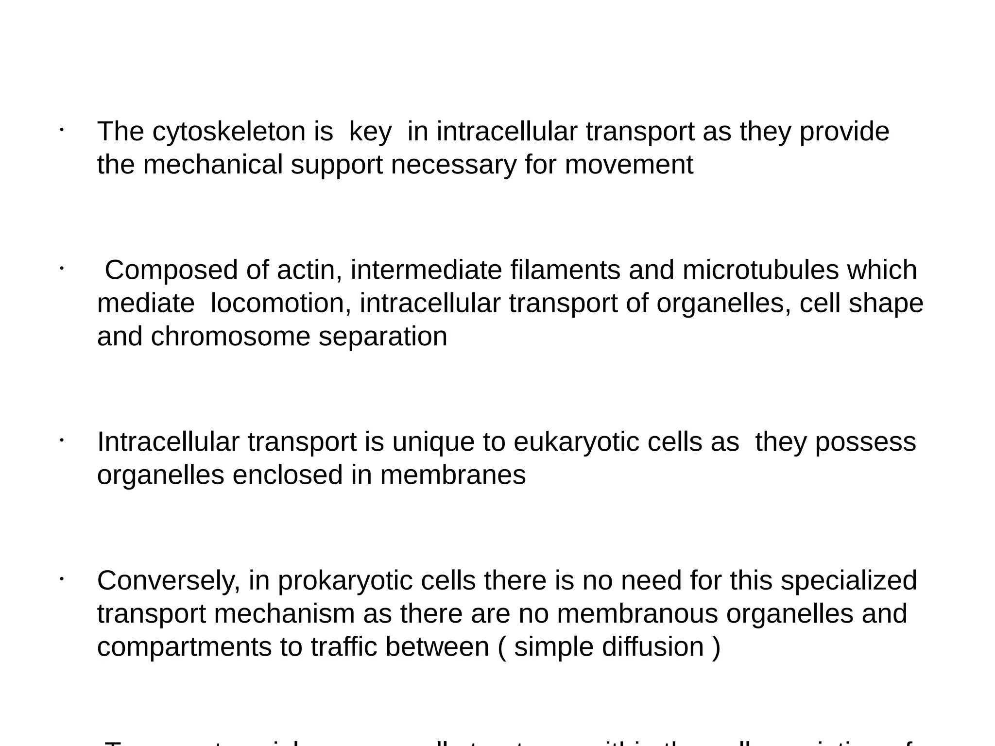 •
The cytoskeleton is key in intracellular transport as they provide
the mechanical support necessary for movement
•
Composed of actin, intermediate filaments and microtubules which
mediate locomotion, intracellular transport of organelles, cell shape
and chromosome separation
•
Intracellular transport is unique to eukaryotic cells as they possess
organelles enclosed in membranes
•
Conversely, in prokaryotic cells there is no need for this specialized
transport mechanism as there are no membranous organelles and
compartments to traffic between ( simple diffusion )
 