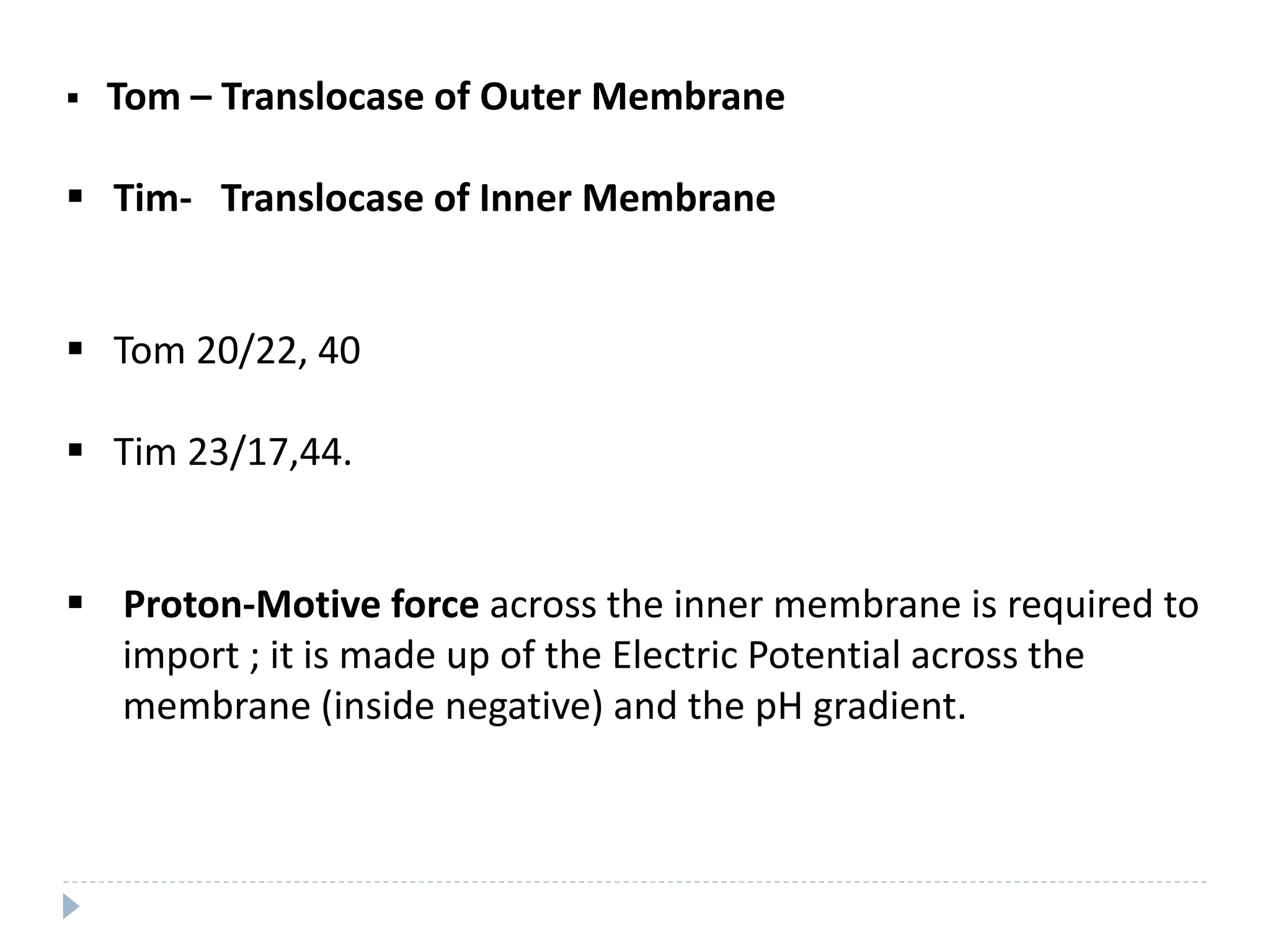  Tom – Translocase of Outer Membrane
 Tim- Translocase of Inner Membrane
 Tom 20/22, 40
 Tim 23/17,44.
 Proton-Motive force across the inner membrane is required to
import ; it is made up of the Electric Potential across the
membrane (inside negative) and the pH gradient.
 