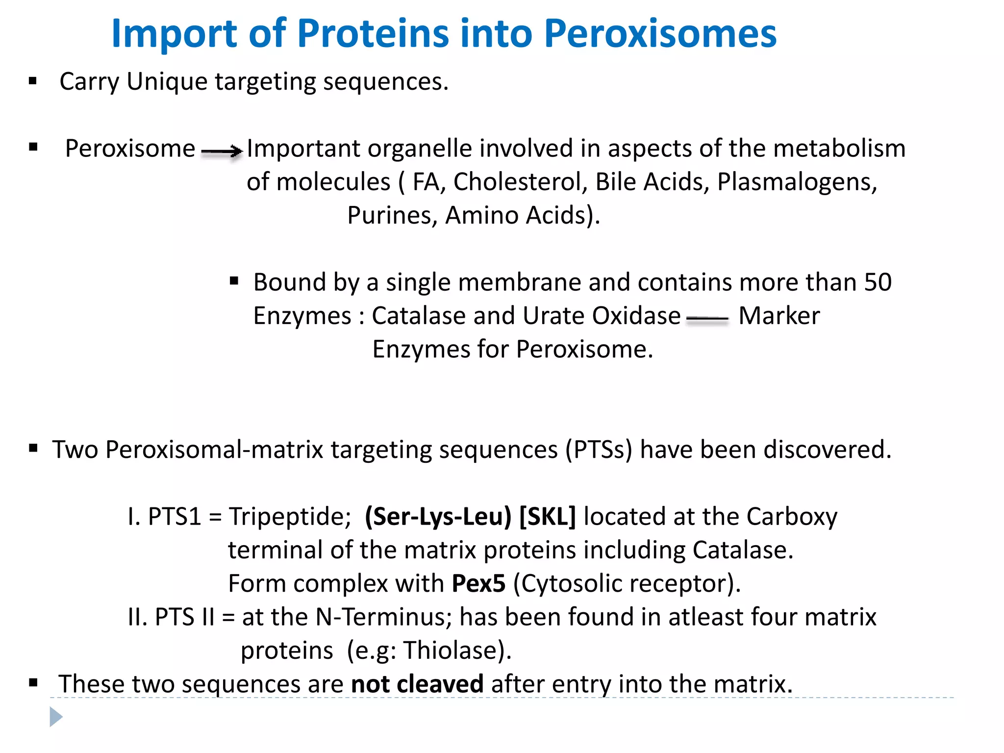 Import of Proteins into Peroxisomes
 Carry Unique targeting sequences.
 Peroxisome Important organelle involved in aspects of the metabolism
of molecules ( FA, Cholesterol, Bile Acids, Plasmalogens,
Purines, Amino Acids).
 Bound by a single membrane and contains more than 50
Enzymes : Catalase and Urate Oxidase Marker
Enzymes for Peroxisome.
 Two Peroxisomal-matrix targeting sequences (PTSs) have been discovered.
I. PTS1 = Tripeptide; (Ser-Lys-Leu) [SKL] located at the Carboxy
terminal of the matrix proteins including Catalase.
Form complex with Pex5 (Cytosolic receptor).
II. PTS II = at the N-Terminus; has been found in atleast four matrix
proteins (e.g: Thiolase).
 These two sequences are not cleaved after entry into the matrix.
 