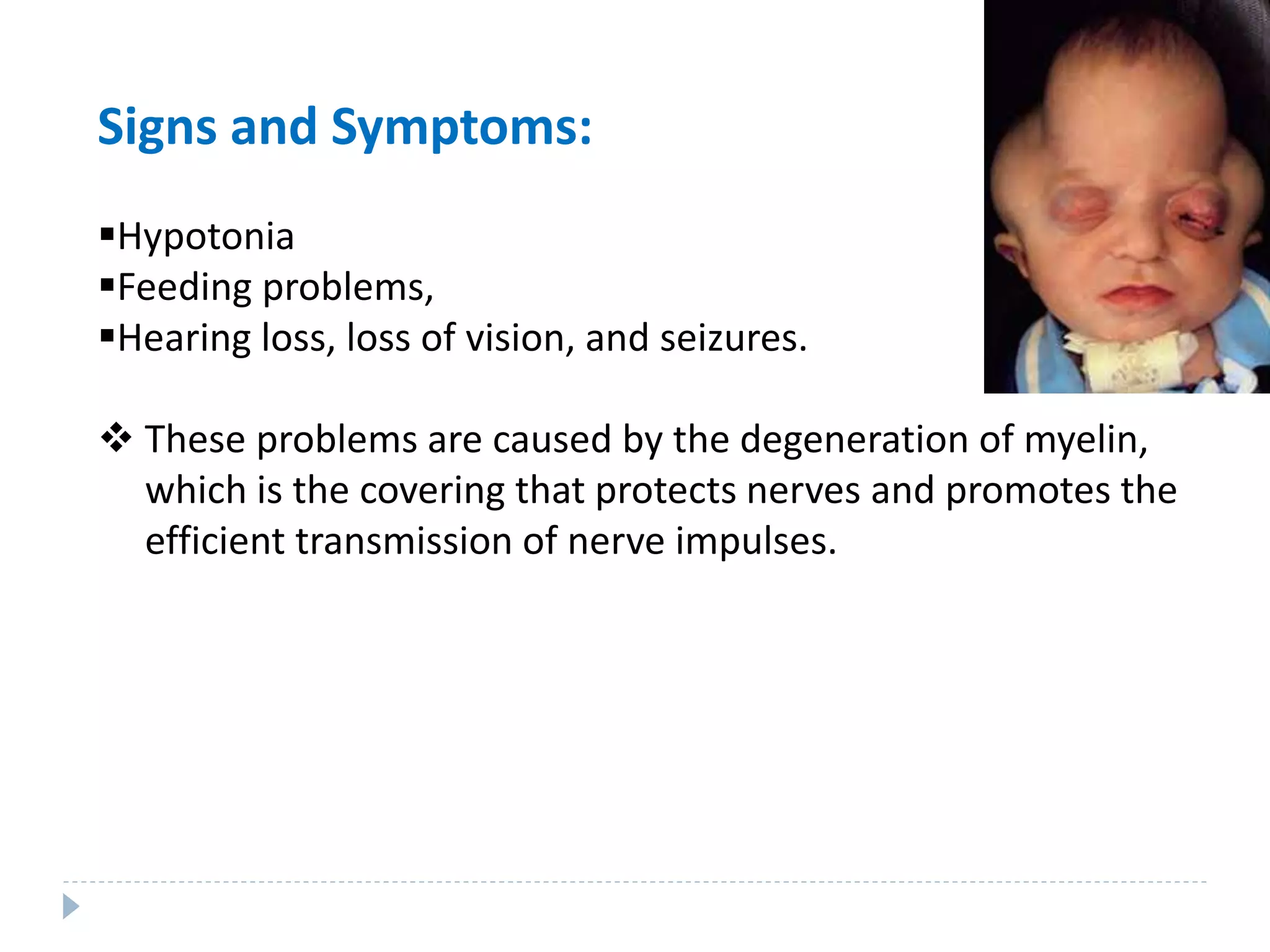 Signs and Symptoms:
Hypotonia
Feeding problems,
Hearing loss, loss of vision, and seizures.
 These problems are caused by the degeneration of myelin,
which is the covering that protects nerves and promotes the
efficient transmission of nerve impulses.
 