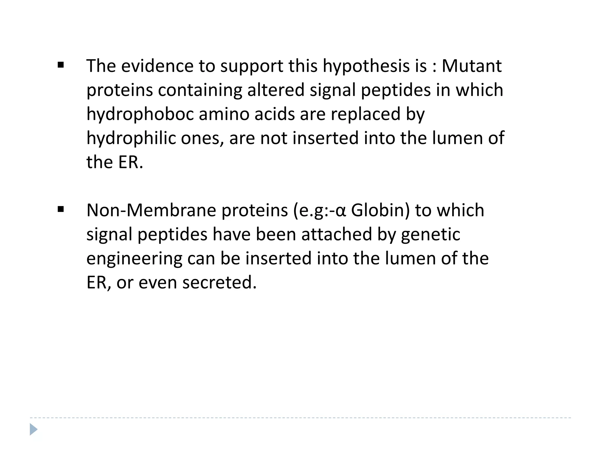  The evidence to support this hypothesis is : Mutant
proteins containing altered signal peptides in which
hydrophoboc amino acids are replaced by
hydrophilic ones, are not inserted into the lumen of
the ER.
 Non-Membrane proteins (e.g:-α Globin) to which
signal peptides have been attached by genetic
engineering can be inserted into the lumen of the
ER, or even secreted.
 