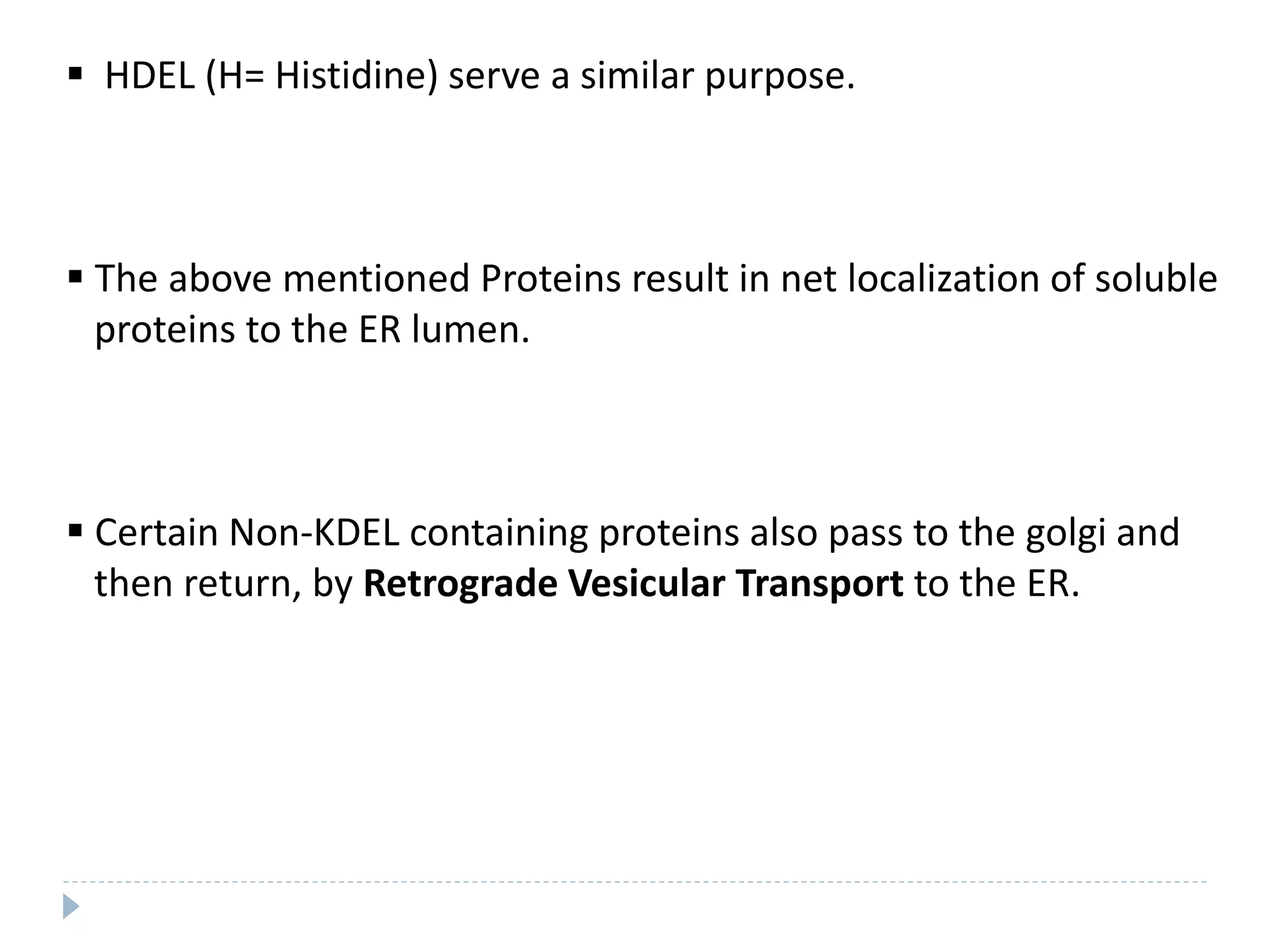  HDEL (H= Histidine) serve a similar purpose.
 The above mentioned Proteins result in net localization of soluble
proteins to the ER lumen.
 Certain Non-KDEL containing proteins also pass to the golgi and
then return, by Retrograde Vesicular Transport to the ER.
 