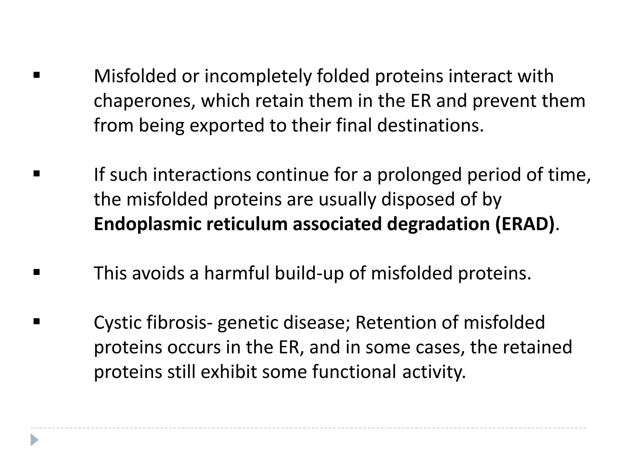  Misfolded or incompletely folded proteins interact with
chaperones, which retain them in the ER and prevent them
from being exported to their final destinations.
 If such interactions continue for a prolonged period of time,
the misfolded proteins are usually disposed of by
Endoplasmic reticulum associated degradation (ERAD).
 This avoids a harmful build-up of misfolded proteins.
 Cystic fibrosis- genetic disease; Retention of misfolded
proteins occurs in the ER, and in some cases, the retained
proteins still exhibit some functional activity.
 