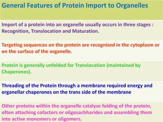 General Features of Protein Import to Organelles
Import of a protein into an organelle usually occurs in three stages :
Recognition, Translocation and Maturation.
Targeting sequences on the protein are recognised in the cytoplasm or
on the surface of the organelle.
Protein is generally unfolded for Translocation (maintained by
Chaperones).
Threading of the Protein through a membrane required energy and
organellar chaperones on the trans side of the membrane
Other proteins within the organelle catalyse folding of the protein,
often attaching cofactors or oligosachharides and assembling them
into active monomers or oligomers.
 
