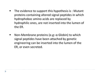  The evidence to support this hypothesis is : Mutant
proteins containing altered signal peptides in which
hydrophoboc amino acids are replaced by
hydrophilic ones, are not inserted into the lumen of
the ER.
 Non-Membrane proteins (e.g:-α Globin) to which
signal peptides have been attached by genetic
engineering can be inserted into the lumen of the
ER, or even secreted.
 