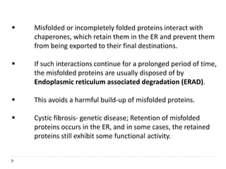  Misfolded or incompletely folded proteins interact with
chaperones, which retain them in the ER and prevent them
from being exported to their final destinations.
 If such interactions continue for a prolonged period of time,
the misfolded proteins are usually disposed of by
Endoplasmic reticulum associated degradation (ERAD).
 This avoids a harmful build-up of misfolded proteins.
 Cystic fibrosis- genetic disease; Retention of misfolded
proteins occurs in the ER, and in some cases, the retained
proteins still exhibit some functional activity.
 