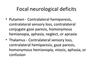 Focal neurological deficits
• Putamen - Contralateral hemiparesis,
  contralateral sensory loss, contralateral
  conjugate gaze paresis, homonymous
  hemianopia, aphasia, neglect, or apraxia
• Thalamus - Contralateral sensory loss,
  contralateral hemiparesis, gaze paresis,
  homonymous hemianopia, miosis, aphasia, or
  confusion
 