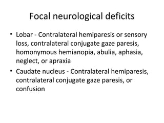 Focal neurological deficits
• Lobar - Contralateral hemiparesis or sensory
  loss, contralateral conjugate gaze paresis,
  homonymous hemianopia, abulia, aphasia,
  neglect, or apraxia
• Caudate nucleus - Contralateral hemiparesis,
  contralateral conjugate gaze paresis, or
  confusion
 