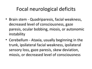 Focal neurological deficits
• Brain stem - Quadriparesis, facial weakness,
  decreased level of consciousness, gaze
  paresis, ocular bobbing, miosis, or autonomic
  instability
• Cerebellum - Ataxia, usually beginning in the
  trunk, ipsilateral facial weakness, ipsilateral
  sensory loss, gaze paresis, skew deviation,
  miosis, or decreased level of consciousness
 