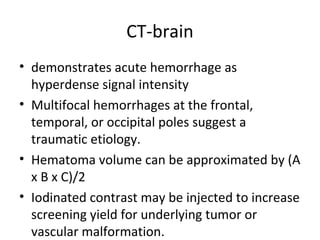 CT-brain
• demonstrates acute hemorrhage as
  hyperdense signal intensity
• Multifocal hemorrhages at the frontal,
  temporal, or occipital poles suggest a
  traumatic etiology.
• Hematoma volume can be approximated by (A
  x B x C)/2
• Iodinated contrast may be injected to increase
  screening yield for underlying tumor or
  vascular malformation.
 