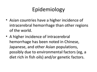 Epidemiology
• Asian countries have a higher incidence of
  intracerebral hemorrhage than other regions
  of the world.
• A higher incidence of intracerebral
  hemorrhage has been noted in Chinese,
  Japanese, and other Asian populations,
  possibly due to environmental factors (eg, a
  diet rich in fish oils) and/or genetic factors.
 