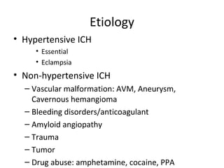 Etiology
• Hypertensive ICH
     • Essential
     • Eclampsia
• Non-hypertensive ICH
  – Vascular malformation: AVM, Aneurysm,
    Cavernous hemangioma
  – Bleeding disorders/anticoagulant
  – Amyloid angiopathy
  – Trauma
  – Tumor
  – Drug abuse: amphetamine, cocaine, PPA
 