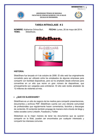 INFORMÀTICA I 
Slideshare 
1 
UNIVERSIDAD TÉCNICA DE MACHALA 
FACULTAD DE CIENCIAS QUIMICAS Y DE LA SALUD 
ESCUELA DE ENFERMERÍA. 
TAREA INTRACLASE # 2 
NOMBRE: Katherine Ochoa Buri. FECHA: Lunes, 26 de mayo del 2014. 
TEMA: SlideShare. SlideShare. 
HISTORIA: 
SlideShare fue lanzado el 4 de octubre de 2006. El sitio web fue originalmente concebido para ser utilizado entre los empleados de algunas empresas para compartir con facilidad diapositivas, pero se ha ampliado desde entonces para convertirse en un sitio que reúne un gran número de diapositivas, que principalmente son cargadas para entretener. El sitio web recibe alrededor de 12 millones de visitantes al mes. 
 ¿QUE ES SLIDESHARE? 
SlideShare es un sitio de negocio de los medios para compartir presentaciones, documentos y archivos PDF. SlideShare cuenta con una vibrante comunidad de profesionales que regularmente hacen comentarios, favoritos y descargas de contenido. El contenido también propaga de manera viral a través de blogs y redes sociales como LinkedIn, Facebook y Twitter 
Slideshare es la mejor manera de tener los documentos que se quieren compartir en la Web, pueden ser encontrados por cualquier interesado y compartir los intereses comunes.  