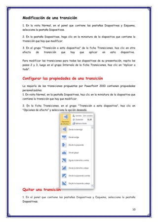 10 
Modificación de una transición 1. En la vista Normal, en el panel que contiene las pestañas Diapositivas y Esquema, selecciona la pestaña Diapositivas. 2. En la pestaña Diapositivas, haga clic en la miniatura de la diapositiva que contiene la transición que hay que modificar. 3. En el grupo "Transición a esta diapositiva" de la ficha Transiciones, haz clic en otro efecto de transición que hay que aplicar en esta diapositiva. Para modificar las transiciones para todas las diapositivas de su presentación, repita los pasos 2 y 3, luego en el grupo Intervalo de la ficha Transiciones, haz clic en "Aplicar a todo". Configurar las propiedades de una transición La mayoría de las transiciones propuestas por PowerPoint 2010 contienen propiedades personalizables. 1. En vista Normal, en la pestaña Diapositivas, haz clic en la miniatura de la diapositiva que contiene la transición que hay que modificar. 2. En la ficha Transiciones, en el grupo "Transición a esta diapositiva", haz clic en "Opciones de efecto" y selecciona la opción deseada. 
Quitar una transición 1. En el panel que contiene las pestañas Diapositivas y Esquema, selecciona la pestaña Diapositivas.  