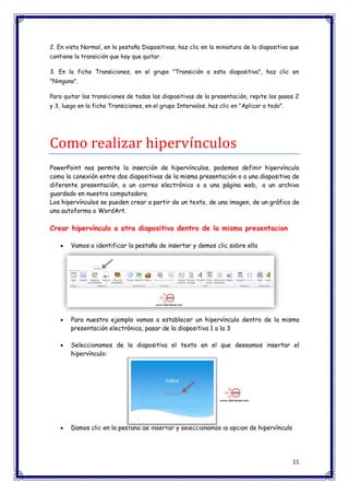 11 
2. En vista Normal, en la pestaña Diapositivas, haz clic en la miniatura de la diapositiva que contiene la transición que hay que quitar. 3. En la ficha Transiciones, en el grupo "Transición a esta diapositiva", haz clic en "Ninguna". Para quitar las transiciones de todas las diapositivas de la presentación, repite los pasos 2 y 3, luego en la ficha Transiciones, en el grupo Intervalos, haz clic en "Aplicar a todo". 
Como realizar hipervínculos PowerPoint nos permite la inserción de hipervínculos, podemos definir hipervínculo como la conexión entre dos diapositivas de la misma presentación o a una diapositiva de diferente presentación, a un correo electrónico o a una página web, a un archivo guardado en nuestra computadora. Los hipervínculos se pueden crear a partir de un texto, de una imagen, de un gráfico de una autoforma o WordArt. Crear hipervínculo a otra diapositiva dentro de la misma presentacion  Vamos a identificar la pestaña de insertar y demos clic sobre ella  Para nuestro ejemplo vamos a establecer un hipervínculo dentro de la misma presentación electrónica, pasar de la diapositiva 1 a la 3  Seleccionamos de la diapositiva el texto en el que deseamos insertar el hipervínculo:  Damos clic en la pestaña de insertar y seleccionamos la opción de hipervínculo  