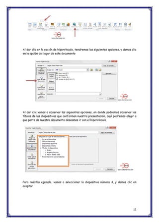 12 
Al dar clic en la opción de hipervínculo, tendremos las siguientes opciones, y damos clic en la opción de: lugar de este documento Al dar clic vamos a observar las siguientes opciones, en donde podremos observar los títulos de las diapositivas que conforman nuestra presentación, aquí podremos elegir a que parte de nuestro documento deseamos ir con el hipervínculo Para nuestro ejemplo, vamos a seleccionar la diapositiva número 3, y damos clic en aceptar  
