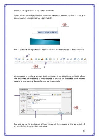 15 
Insertar un hipervínculo a un archivo existente Vamos a insertar un hipervínculo a un archivo existente, vamos a escribir el texto y lo seleccionamos, como se muestra a continuación Vamos a identificar la pestaña de insertar y demos clic sobre la opción de hipervínculo Obtendremos la siguiente ventana donde daremos clic en la opción de archivo o página web existente, ahí buscamos y seleccionamos el archivo que deseamos abrir durante nuestra presentación, y damos clic en el botón de aceptar. Una vez que se ha establecido el hipervínculo, el texto quedara listo para abrir el archivo de Word durante la presentación  