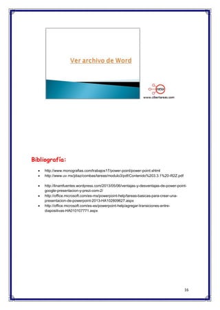 16 
Bibliografía:  http://www.monografias.com/trabajos17/power-point/power-point.shtml 
 http://www.uv.mx/jdiaz/combas/tareas/modulo3/pdf/Contenido%203.3.1%20-R2Z.pdf 
 http://linamfuentes.wordpress.com/2013/05/06/ventajas-y-desventajas-de-power-point- google-presentacion-y-prezi-com-2/ 
 http://office.microsoft.com/es-mx/powerpoint-help/tareas-basicas-para-crear-una- presentacion-de-powerpoint-2013-HA102809627.aspx 
 http://office.microsoft.com/es-es/powerpoint-help/agregar-transiciones-entre- diapositivas-HA010107771.aspx 
