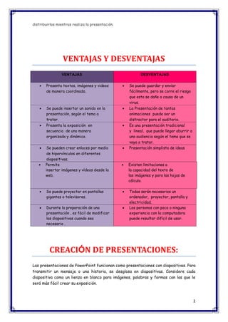 2 
distribuirlos mientras realiza la presentación. 
VENTAJAS Y DESVENTAJAS VENTAJAS DESVENTAJAS  Presenta textos, imágenes y videos de manera coordinada.  Se puede guardar y enviar fácilmente, pero se corre el riesgo que esta se dañe a causa de un virus.  Se puede insertar un sonido en la presentación, según el tema a tratar.  La Presentación de tantas animaciones puede ser un distractor para el auditorio.  Presenta la exposición en secuencia de una manera organizada y dinámica.  Es una presentación tradicional y lineal, que puede llegar aburrir a una audiencia según el tema que se vaya a tratar.  Se pueden crear enlaces por medio de hipervínculos en diferentes diapositivas.  Presentación simplista de ideas  Permite insertar imágenes y vídeos desde la web.  Existen limitaciones a la capacidad del texto de las imágenes y para las hojas de cálculo.  Se puede proyectar en pantallas gigantes o televisores.  Todas serán necesarios un ordenador, proyector, pantalla y electricidad.  Durante la preparación de una presentación , es fácil de modificar las diapositivas cuando sea necesario .  Las personas con poca o ninguna experiencia con la computadora puede resultar difícil de usar. 
CREACIÓN DE PRESENTACIONES: Las presentaciones de PowerPoint funcionan como presentaciones con diapositivas. Para transmitir un mensaje o una historia, se desglosa en diapositivas. Considere cada diapositiva como un lienzo en blanco para imágenes, palabras y formas con las que le será más fácil crear su exposición.  