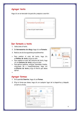 4 
Agregar texto Haga clic en un marcador de posición y empiece a escribir. Dar formato a texto 1. Seleccione el texto. 2. En Herramientas de dibujo, haga clic en Formato. 3. Realice uno de los siguientes procedimientos:  Para cambiar el color del texto, haga clic en Relleno de texto y elija un color.  Para cambiar el color del contorno del texto, haga clic en Contorno de texto y elija un color.  Para aplicar sombras, reflejos, iluminados, biseles, rotaciones 3D o transformaciones, haga clic en Efectos de texto y elija el efecto que desea aplicar.  Agregar formas 1. En la pestaña Insertar, haga clic en Formas. 2. Elija la forma que desee, haga clic en cualquier lugar de la diapositiva y después arrastre la forma.  
