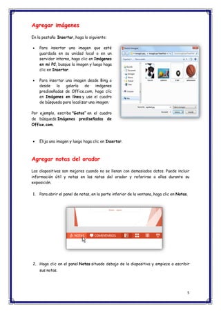 5 
Agregar imágenes En la pestaña Insertar, haga lo siguiente:  Para insertar una imagen que esté guardada en su unidad local o en un servidor interno, haga clic en Imágenes en mi PC, busque la imagen y luego haga clic en Insertar.  Para insertar una imagen desde Bing o desde la galería de imágenes prediseñadas de Office.com, haga clic en Imágenes en línea y use el cuadro de búsqueda para localizar una imagen. Por ejemplo, escriba "Gatos” en el cuadro de búsqueda Imágenes prediseñadas de Office.com.  Elija una imagen y luego haga clic en Insertar. Agregar notas del orador Las diapositivas son mejores cuando no se llenan con demasiados datos. Puede incluir información útil y notas en las notas del orador y referirse a ellas durante su exposición. 1. Para abrir el panel de notas, en la parte inferior de la ventana, haga clic en Notas. 2. Haga clic en el panel Notas situado debajo de la diapositiva y empiece a escribir sus notas.  