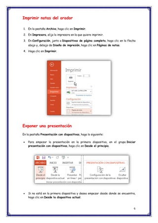 6 
Imprimir notas del orador 1. En la pestaña Archivo, haga clic en Imprimir. 2. En Impresora, elija la impresora en la que quiere imprimir. 3. En Configuración, junto a Diapositivas de página completa, haga clic en la flecha abajo y, debajo de Diseño de impresión, haga clic en Páginas de notas. 4. Haga clic en Imprimir. Exponer una presentación En la pestaña Presentación con diapositivas, haga lo siguiente:  Para empezar la presentación en la primera diapositiva, en el grupo Iniciar presentación con diapositivas, haga clic en Desde el principio.  Si no está en la primera diapositiva y desea empezar desde donde se encuentra, haga clic en Desde la diapositiva actual.  