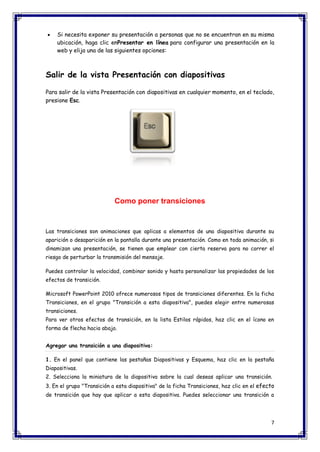 7 
 Si necesita exponer su presentación a personas que no se encuentran en su misma ubicación, haga clic enPresentar en línea para configurar una presentación en la web y elija una de las siguientes opciones: Salir de la vista Presentación con diapositivas Para salir de la vista Presentación con diapositivas en cualquier momento, en el teclado, presione Esc. 
Como poner transiciones 
Las transiciones son animaciones que aplicas a elementos de una diapositiva durante su aparición o desaparición en la pantalla durante una presentación. Como en toda animación, si dinamizan una presentación, se tienen que emplear con cierta reserva para no correr el riesgo de perturbar la transmisión del mensaje. Puedes controlar la velocidad, combinar sonido y hasta personalizar las propiedades de los efectos de transición. Microsoft PowerPoint 2010 ofrece numerosos tipos de transiciones diferentes. En la ficha Transiciones, en el grupo "Transición a esta diapositiva", puedes elegir entre numerosas transiciones. Para ver otros efectos de transición, en la lista Estilos rápidos, haz clic en el ícono en forma de flecha hacia abajo. Agregar una transición a una diapositiva: 1. En el panel que contiene las pestañas Diapositivas y Esquema, haz clic en la pestaña Diapositivas. 2. Selecciona la miniatura de la diapositiva sobre la cual deseas aplicar una transición. 3. En el grupo "Transición a esta diapositiva" de la ficha Transiciones, haz clic en el efecto de transición que hay que aplicar a esta diapositiva. Puedes seleccionar una transición a  