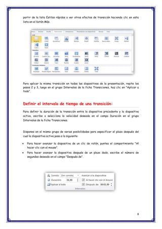 8 
partir de la lista Estilos rápidos o ver otros efectos de transición haciendo clic en esta lista en el botón Más. 
Para aplicar la misma transición en todas las diapositivas de la presentación, repite los pasos 2 y 3, luego en el grupo Intervalos de la ficha Transiciones, haz clic en "Aplicar a todo". Definir el intervalo de tiempo de una transición: Para definir la duración de la transición entre la diapositiva precedente y la diapositiva activa, escribe o selecciona la velocidad deseada en el campo Duración en el grupo Intervalos de la ficha Transiciones. 
Dispones en el mismo grupo de varias posibilidades para especificar el plazo después del cual la diapositiva activa pasa a la siguiente:  Para hacer avanzar la diapositiva de un clic de ratón, puntea el compartimiento "Al hacer clic con el mouse".  Para hacer avanzar la diapositiva después de un plazo dado, escribe el número de segundos deseado en el campo "Después de".  