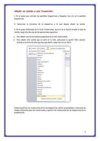 9 
Añadir un sonido a una transición: 1. En el panel que contiene las pestañas Diapositivas y Esquema, haz clic en la pestaña Diapositivas. 2. Selecciona la miniatura de la diapositiva a la cual deseas añadir un sonido. 3. En el grupo Intervalos de la ficha Transiciones, haz clic en la flecha situada al lado de Sonido, luego efectúa una de las operaciones siguientes:  Para añadir uno de los sonidos propuestos en la lista, selecciónalo.  Para añadir otro sonido que no esté en la lista, selecciona la opción "Otro sonido", localiza el archivo de audio que hay que añadir, luego haz clic en Abrir. 
Puedes modificar las transiciones entre las diapositivas, definir propiedades o intervalos de tiempo diferentes para las transiciones y suprimir las transiciones de las diapositivas de la presentación. 
 