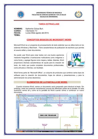 1 
UNIVERSIDAD TÉCNICA DE MACHALA 
FACULTAD DE CIENCIAS QUIMICAS Y DE LA SALUD 
ESCUELA DE ENFERMERÍA. 
TAREA EXTRACLASE 
NOMBRE: Katherine Ochoa Buri. 
CURSO: I Semestre “C”. 
FECHA: Lunes 04de agosto del 2014. 
TEMA: 
CONCEPTOS BÁSICOS DE MICROSOFT WORD Microsoft Word es un programa de procesamiento de texto estándar que se utiliza tanto en los sistemas Windows y Macintosh . Tiene características de publicación de escritorio que permite al usuario editar y crear documentos. Se puede usar Word para crear textos con una buena apariencia mediante fotografías o ilustraciones multicolores como imágenes o como fondo, y agregar figuras como mapas y tablas. Además, Word proporciona diversas características de ayuda para la creación de texto, de modo que pueda completar documentos profesionales, como artículos o informes, con facilidad. Word forma parte de “Microsoft Office”, un conjunto de productos que combina varios tipos de software para la creación de documentos, hojas de cálculo y presentaciones, y para la administración de correo electrónico. ELEMENTOS DE LA PANTALLA DE WORD. 
Cuando iniciamos Word, vemos un documento vacío preparado para introducir el texto. Sin embargo, antes de comenzar necesitamos conocer las diferentes partes de la pantalla. En esta ilustración vemos tal y como es la pantalla de Word cuando vamos a comenzar un nuevo documento. 
ÁREA DE TRABAJO 
 