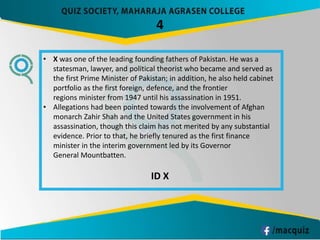4
• X was one of the leading founding fathers of Pakistan. He was a
statesman, lawyer, and political theorist who became and served as
the first Prime Minister of Pakistan; in addition, he also held cabinet
portfolio as the first foreign, defence, and the frontier
regions minister from 1947 until his assassination in 1951.
• Allegations had been pointed towards the involvement of Afghan
monarch Zahir Shah and the United States government in his
assassination, though this claim has not merited by any substantial
evidence. Prior to that, he briefly tenured as the first finance
minister in the interim government led by its Governor
General Mountbatten.
ID X
 