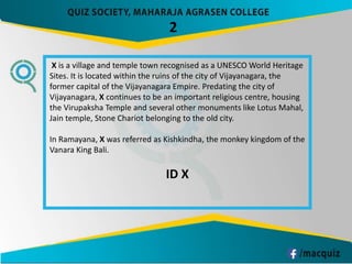 X is a village and temple town recognised as a UNESCO World Heritage
Sites. It is located within the ruins of the city of Vijayanagara, the
former capital of the Vijayanagara Empire. Predating the city of
Vijayanagara, X continues to be an important religious centre, housing
the Virupaksha Temple and several other monuments like Lotus Mahal,
Jain temple, Stone Chariot belonging to the old city.
In Ramayana, X was referred as Kishkindha, the monkey kingdom of the
Vanara King Bali.
ID X
2
 