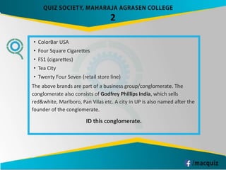 • ColorBar USA
• Four Square Cigarettes
• FS1 (cigarettes)
• Tea City
• Twenty Four Seven (retail store line)
The above brands are part of a business group/conglomerate. The
conglomerate also consists of Godfrey Phillips India, which sells
red&white, Marlboro, Pan Vilas etc. A city in UP is also named after the
founder of the conglomerate.
ID this conglomerate.
2
 