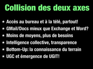 Collision des deux axes
★   Accès au bureau et à la télé, partout!
★   GMail/Docs mieux que Exchange et Word?
★   Moins de moyens, plus de besoins
★   Intelligence collective, transparence
★   Bottom-Up: la connaissance du terrain
★   UGC et émergence de UGIT!
 