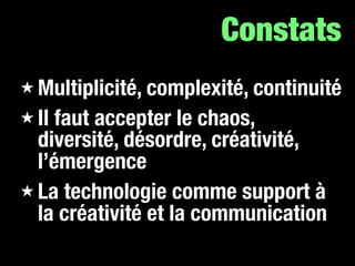 Constats
★ Multiplicité, complexité, continuité
★ Il faut accepter le chaos,
  diversité, désordre, créativité,
  l’émergence
★ La technologie comme support à
  la créativité et la communication
 