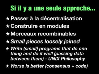 Si il y a une seule approche...
Passer à la décentralisation
Construire en modules
Morceaux recombinables
Small pieces loosely joined
Write (small) programs that do one
thing and do it well (passing data
between them) - UNIX Philosophy
Worse is better (consensus + code)
 